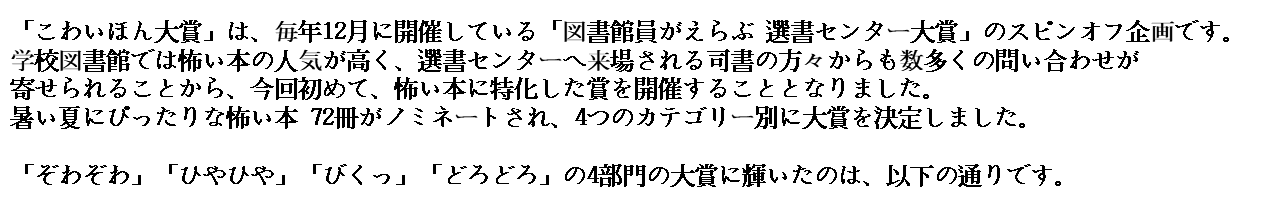 「こわいほん大賞」は、毎年12月に開催している「図書館員がえらぶ 選書センター大賞」のスピンオフ企画です。 学校図書館では怖い本の人気が高く、選書センターへ来場される司書の方々からも数多くの問い合わせが寄せられることから、今回初めて、怖い本に特化した賞を開催することとなりました。 暑い夏にぴったりな怖い本 92冊がノミネートされ、4つのカテゴリー別に大賞を決定しました。 「ぞわぞわ」「ひやひや」「びくっ」「どろどろ」の4部門の大賞に輝いたのは、以下の通りです。