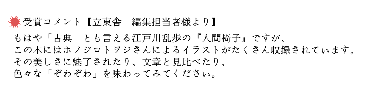 受賞コメント【立東舎　編集担当者様より】 　 もはや「古典」とも言える江戸川乱歩の『人間椅子』ですが、この本にはホノジロトヲジさんによるイラストがたくさん収録されています。その美しさに魅了されたり、文章と見比べたり、色々な「ぞわぞわ」を味わってみてください。