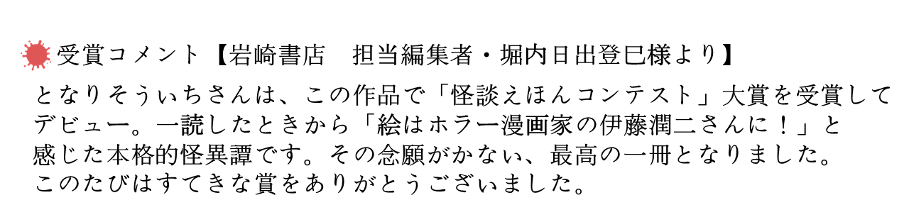 受賞コメント【岩崎書店　担当編集者・堀内日出登巳様より】 　 となりそういちさんは、この作品で「怪談えほんコンテスト」大賞を受賞してデビュー。一読したときから「絵はホラー漫画家の伊藤潤二さんに！」と感じた本格的怪異譚です。その念願がかない、最高の一冊となりました。このたびはすてきな賞をありがとうございました。