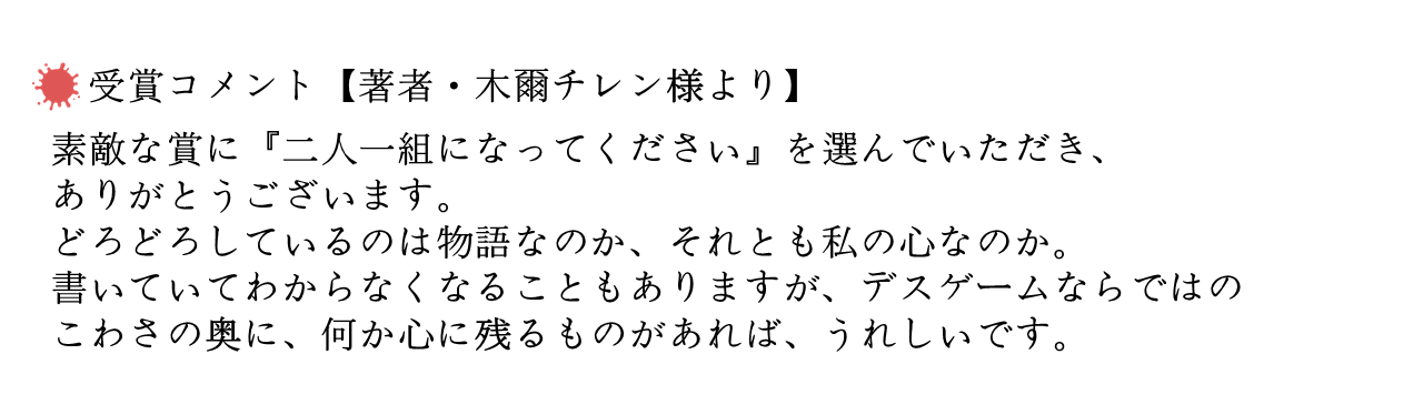 受賞コメント【著者・木爾チレン様より】 　素敵な賞に『二人一組になってください』を選んでいただき、ありがとうございます。どろどろしているのは物語なのか、それとも私の心なのか。書いていてわからなくなることもありますが、デスゲームならではのこわさの奥に、何か心に残るものがあれば、うれしいです。