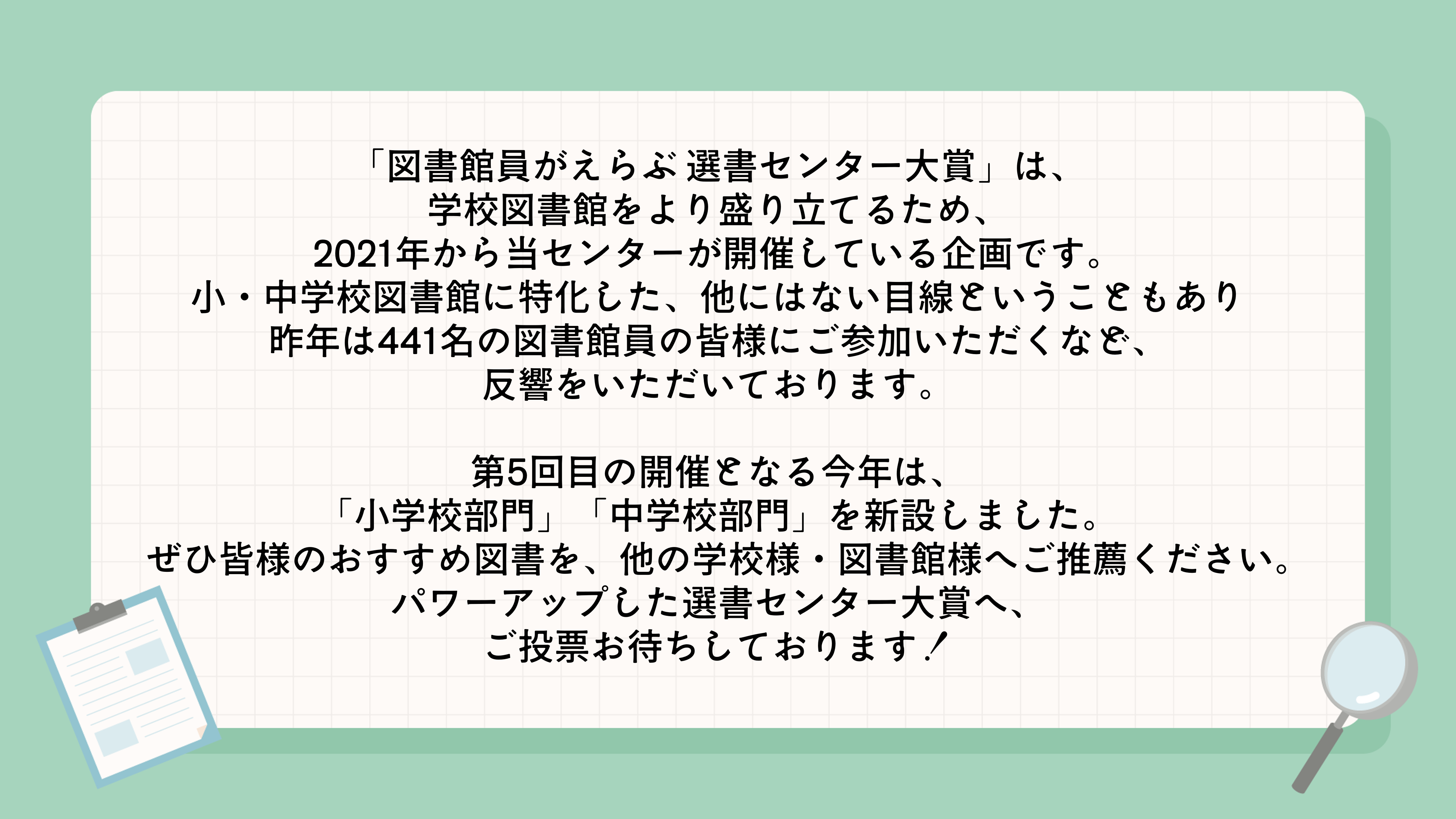 選書センター大賞の概要説明画像。「図書館員がえらぶ 選書センター大賞」は、学校図書館をより盛り立てるため、2021年から当センターが開催している企画です。
小・中学校図書館に特化した、他にはない目線ということもあり昨年は441名の図書館員の皆様にご参加いただくなど、反響をいただいております。
第5回目の開催となる今年は、「小学校部門」「中学校部門」を新設しました。
ぜひ皆様のおすすめ図書を、他の学校様・図書館様へご推薦ください。パワーアップした選書センター大賞へ、ご投票お待ちしております！